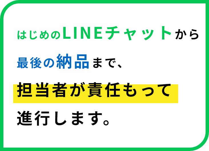 はじめのLINEチャットから最後の納品まで、担当者が責任もって進行します。